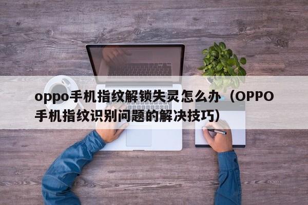 OPPO手机指纹识别问题的解决技巧(oppo手机指纹解锁失灵怎么办)