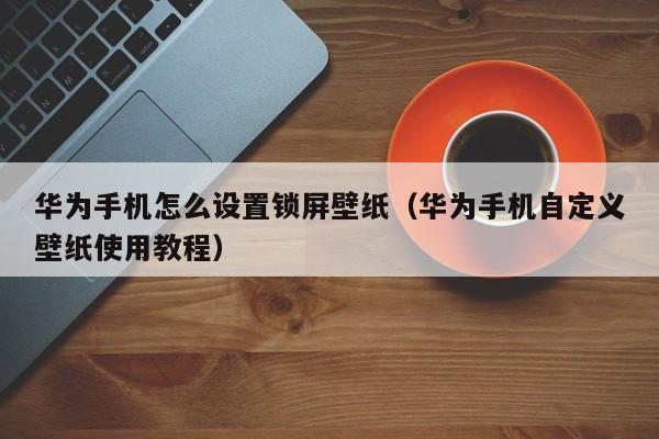 华为手机自定义壁纸使用教程(华为手机怎么设置锁屏壁纸)