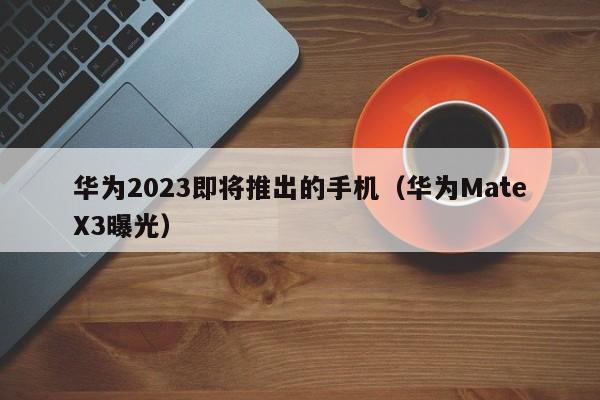 华为MateX3曝光(华为2023即将推出的手机)