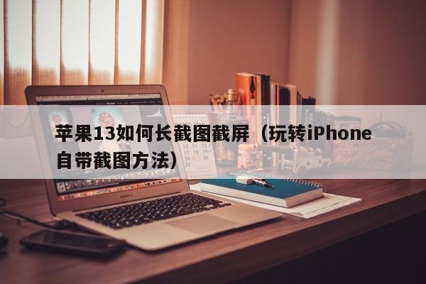 玩转iPhone自带截图方法(苹果13如何长截图截屏)