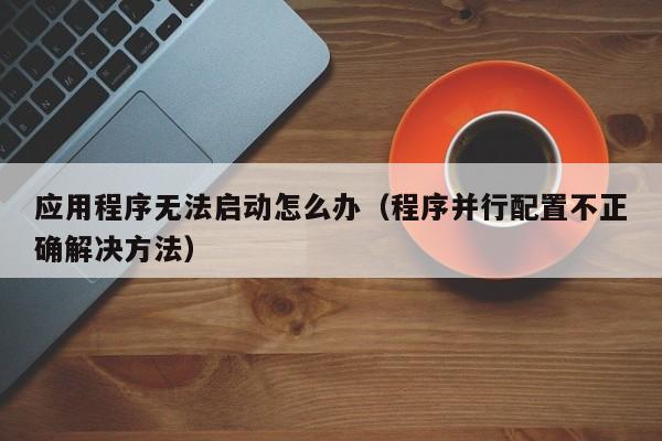 程序并行配置不正确解决方法(应用程序无法启动怎么办)