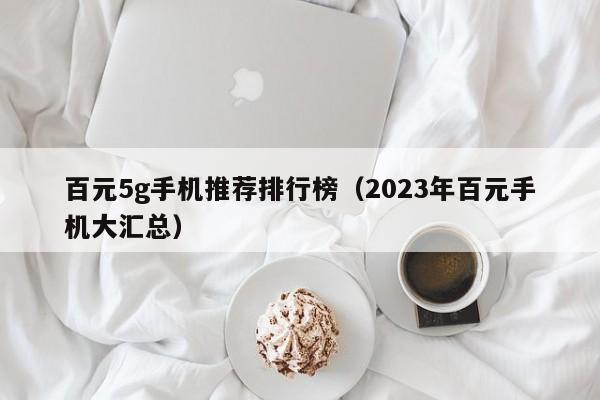 2023年百元手机大汇总(百元5g手机推荐排行榜)