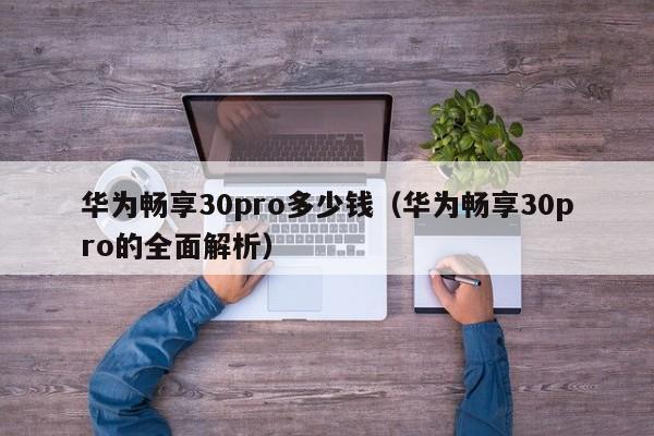 华为畅享30pro的全面解析(华为畅享30pro多少钱)