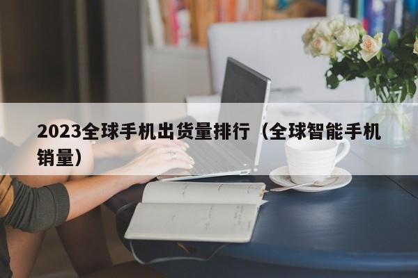 全球智能手机销量(2023全球手机出货量排行)