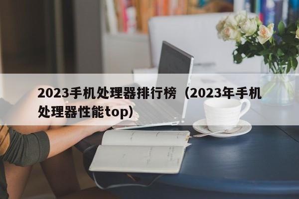 2023年手机处理器性能top(2023手机处理器排行榜)
