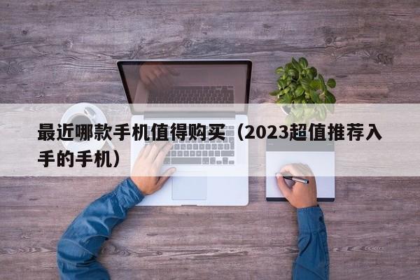 2023超值推荐入手的手机(最近哪款手机值得购买)