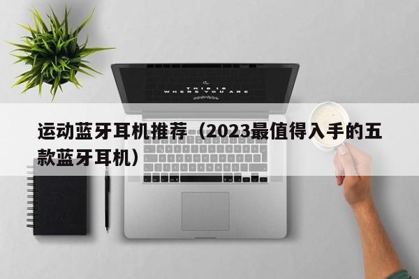 2023最值得入手的五款蓝牙耳机(运动蓝牙耳机推荐)