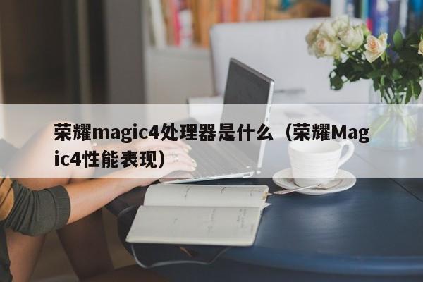 荣耀Magic4性能表现(荣耀magic4处理器是什么)