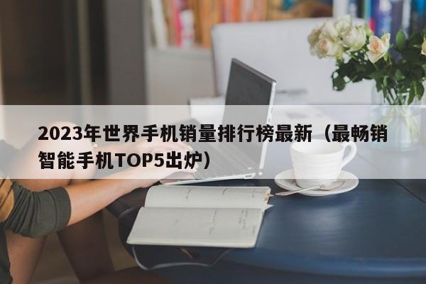 最畅销智能手机TOP5出炉(2023年世界手机销量排行榜最新)