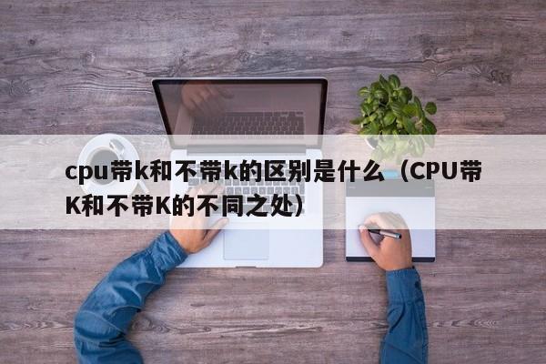 CPU带K和不带K的不同之处(cpu带k和不带k的区别是什么)