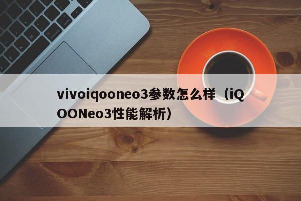 iQOONeo3性能解析(vivoiqooneo3参数怎么样)