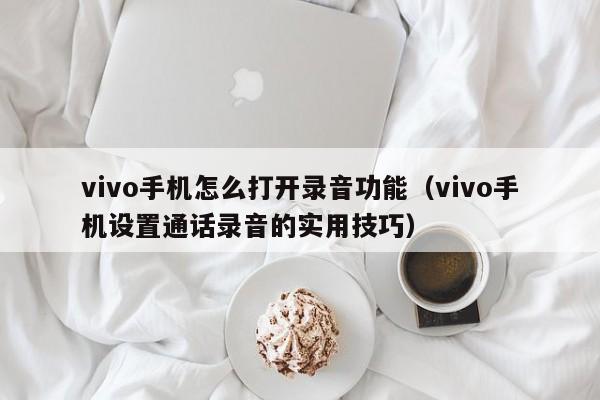 vivo手机设置通话录音的实用技巧(vivo手机怎么打开录音功能)