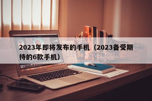 2023备受期待的6款手机(2023年即将发布的手机)