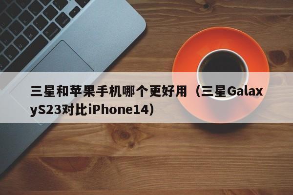 三星GalaxyS23对比iPhone14(三星和苹果手机哪个更好用)