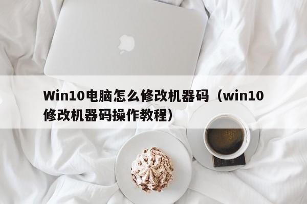 win10修改机器码操作教程(Win10电脑怎么修改机器码)