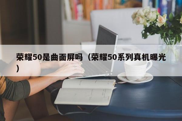 荣耀50系列真机曝光(荣耀50是曲面屏吗)