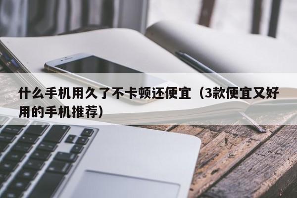 3款便宜又好用的手机推荐(什么手机用久了不卡顿还便宜)
