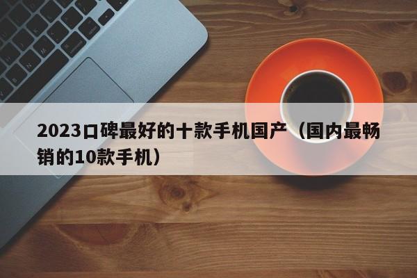 国内最畅销的10款手机(2023口碑最好的十款手机国产)