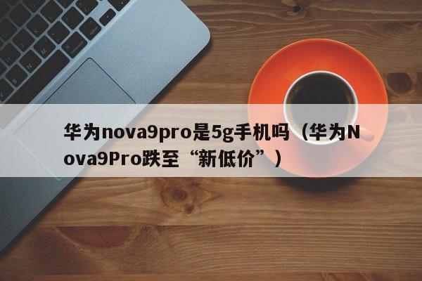 华为Nova9Pro跌至“新低价”(华为nova9pro是5g手机吗)