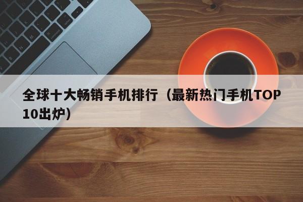 最新热门手机TOP10出炉(全球十大畅销手机排行)