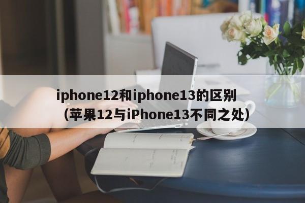 苹果12与iPhone13不同之处(iphone12和iphone13的区别)
