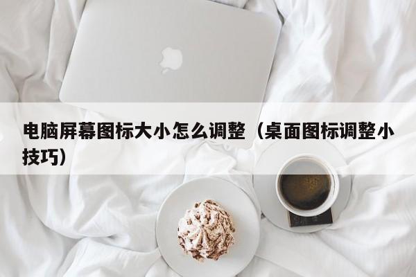桌面图标调整小技巧(电脑屏幕图标大小怎么调整)
