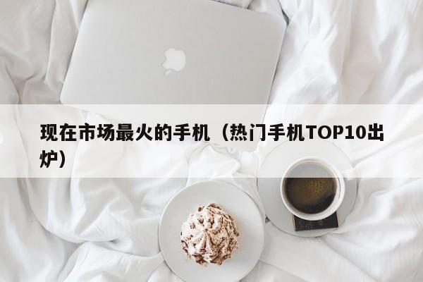 热门手机TOP10出炉(现在市场最火的手机)