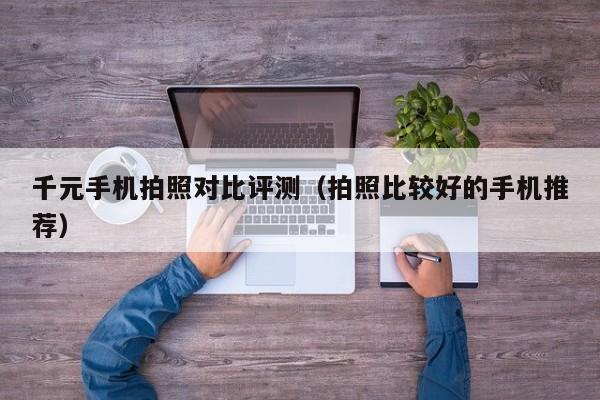 拍照比较好的手机推荐(千元手机拍照对比评测)